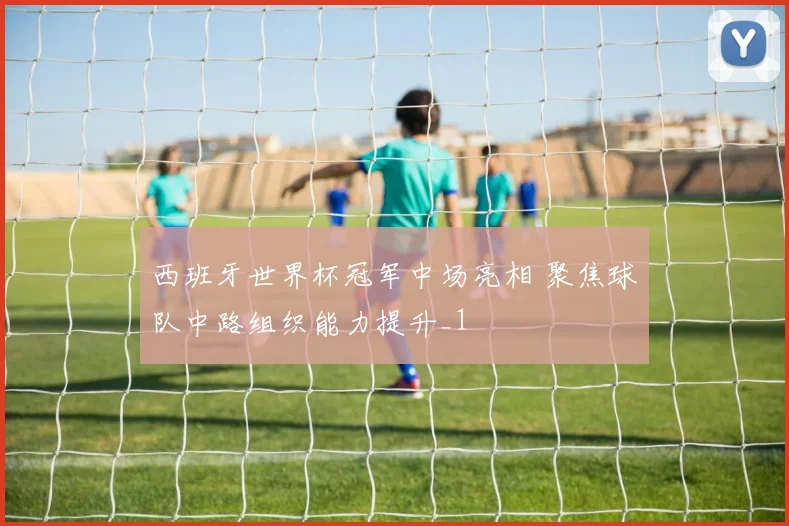西班牙世界杯冠军中场亮相 聚焦球队中路组织能力提升_1