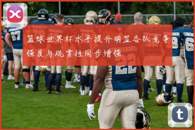 篮球世界杯水平提升明显各队竞争强度与观赏性同步增强