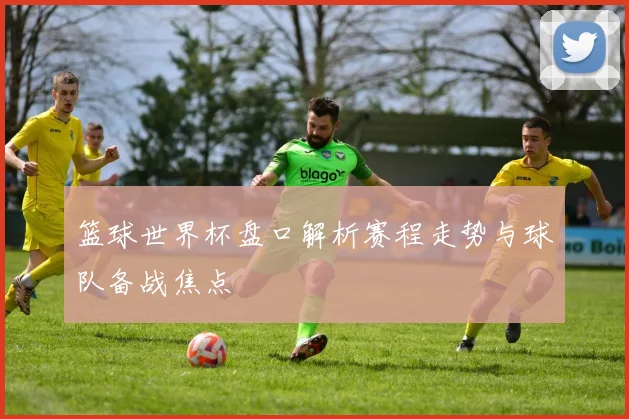 篮球世界杯盘口解析赛程走势与球队备战焦点