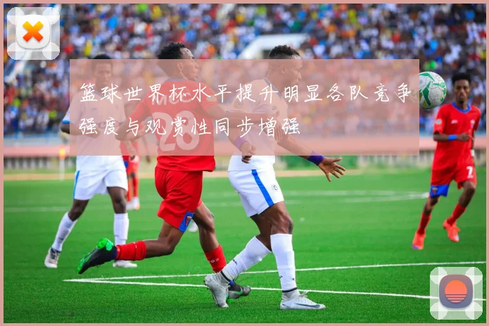 篮球世界杯水平提升明显各队竞争强度与观赏性同步增强